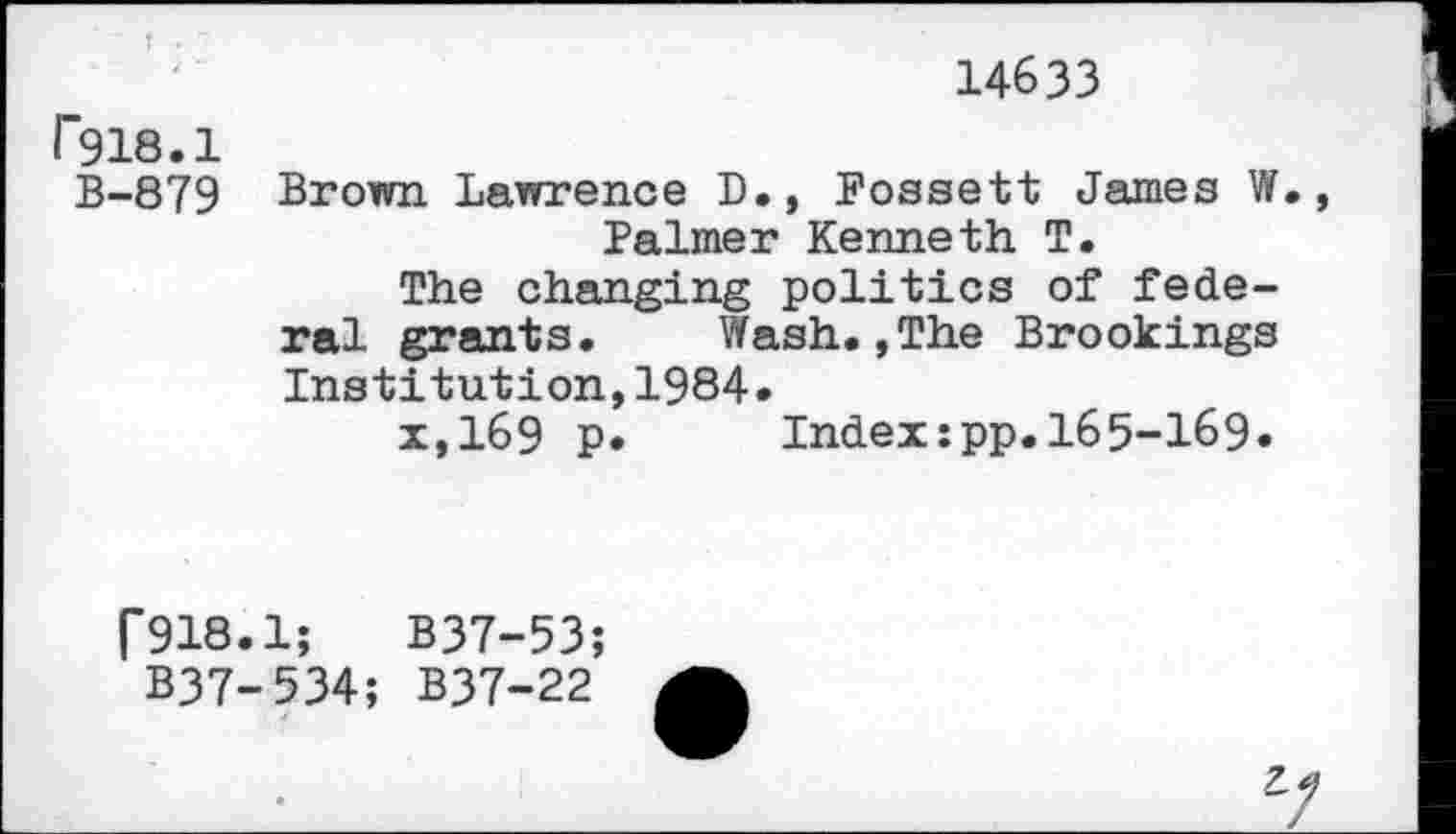 ﻿14633
r918.1
B-879 Brown Lawrence D., Fossett Janies W., Palmer Kenneth T.
The changing politics of federal grants. Wash.,The Brookings Institution,1984.
x,169 p. Index:pp.165-169.
r918.1;	B37-53;
B37-534; B37-22
7